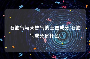 石油气与天然气的主要成分(石油气成分是什么)