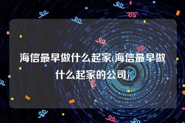 海信最早做什么起家(海信最早做什么起家的公司)