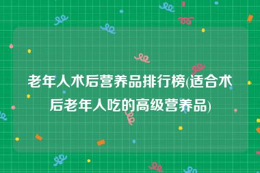 老年人术后营养品排行榜(适合术后老年人吃的高级营养品)