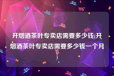 开烟酒茶叶专卖店需要多少钱(开烟酒茶叶专卖店需要多少钱一个月)