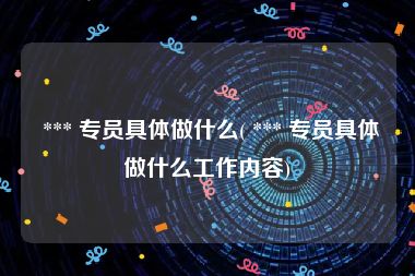  *** 专员具体做什么( *** 专员具体做什么工作内容)