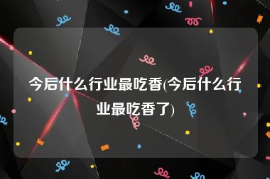 今后什么行业最吃香(今后什么行业最吃香了)