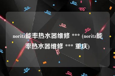 noritz能率热水器维修 *** (noritz能率热水器维修 *** 重庆)