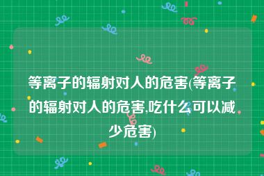 等离子的辐射对人的危害(等离子的辐射对人的危害,吃什么可以减少危害)