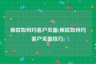 保险如何约客户见面(保险如何约客户见面技巧)