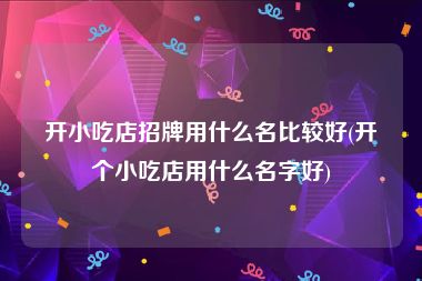 开小吃店招牌用什么名比较好(开个小吃店用什么名字好)