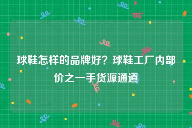 球鞋怎样的品牌好？球鞋工厂内部价之一手货源通道