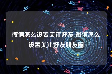 微信怎么设置关注好友 微信怎么设置关注好友朋友圈