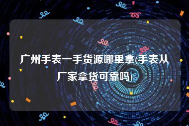 广州手表一手货源哪里拿(手表从厂家拿货可靠吗)