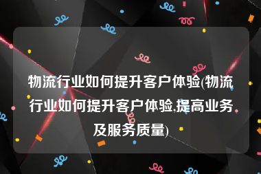 物流行业如何提升客户体验(物流行业如何提升客户体验,提高业务及服务质量)