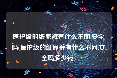 医护级的纸尿裤有什么不同,安全吗(医护级的纸尿裤有什么不同,安全吗多少钱)