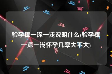 验孕棒一深一浅说明什么(验孕棒一深一浅怀孕几率大不大)