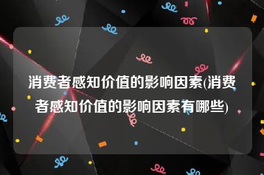 消费者感知价值的影响因素(消费者感知价值的影响因素有哪些)