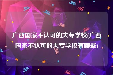 广西国家不认可的大专学校(广西国家不认可的大专学校有哪些)