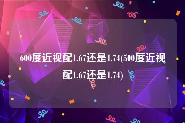 600度近视配1.67还是1.74(500度近视配1.67还是1.74)