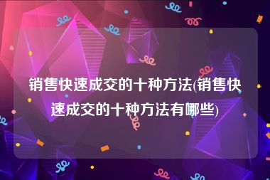 销售快速成交的十种方法(销售快速成交的十种方法有哪些)