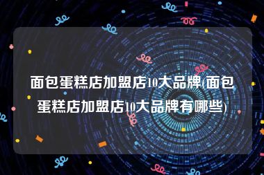 面包蛋糕店加盟店10大品牌(面包蛋糕店加盟店10大品牌有哪些)