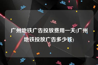 广州地铁广告投放费用一天(广州地铁投放广告多少钱)