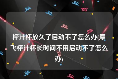 榨汁杯放久了启动不了怎么办(摩飞榨汁杯长时间不用启动不了怎么办)