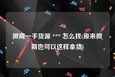 微商一手货源 *** 怎么找(原来微商也可以这样拿货)