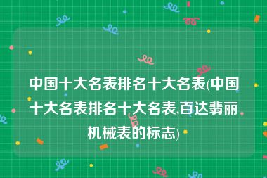 中国十大名表排名十大名表(中国十大名表排名十大名表,百达翡丽机械表的标志)