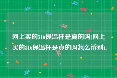 网上买的316保温杯是真的吗(网上买的316保温杯是真的吗怎么辨别)