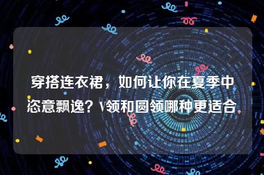 穿搭连衣裙，如何让你在夏季中恣意飘逸？V领和圆领哪种更适合