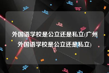 外国语学校是公立还是私立(广州外国语学校是公立还是私立)