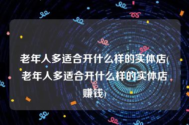 老年人多适合开什么样的实体店(老年人多适合开什么样的实体店赚钱)