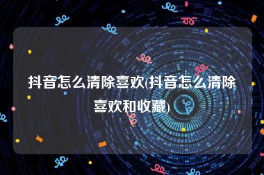 抖音怎么清除喜欢(抖音怎么清除喜欢和收藏)