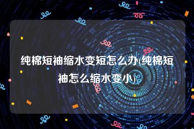 纯棉短袖缩水变短怎么办(纯棉短袖怎么缩水变小)