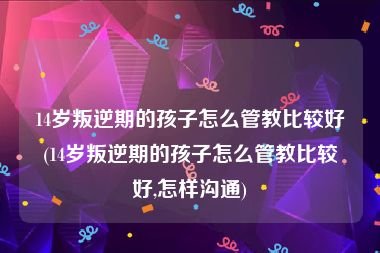 14岁叛逆期的孩子怎么管教比较好(14岁叛逆期的孩子怎么管教比较好,怎样沟通)