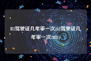 B2驾驶证几年审一次(b2驾驶证几年审一次2021)