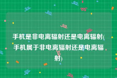 手机是非电离辐射还是电离辐射(手机属于非电离辐射还是电离辐射)