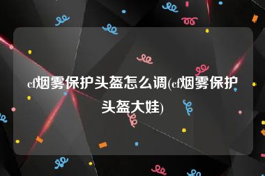 cf烟雾保护头盔怎么调(cf烟雾保护头盔大娃)