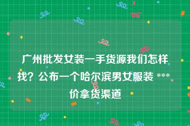 广州批发女装一手货源我们怎样找？公布一个哈尔滨男女服装 *** 价拿货渠道