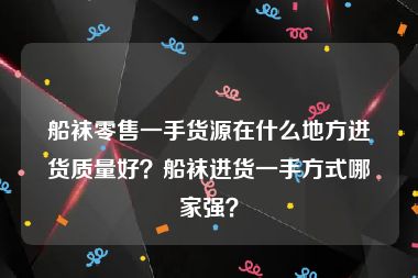 船袜零售一手货源在什么地方进货质量好？船袜进货一手方式哪家强？