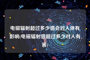 电磁辐射超过多少值会对人体有影响(电磁辐射值超过多少对人有害)