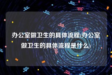 办公室做卫生的具体流程(办公室做卫生的具体流程是什么)