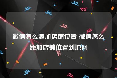 微信怎么添加店铺位置 微信怎么添加店铺位置到地图