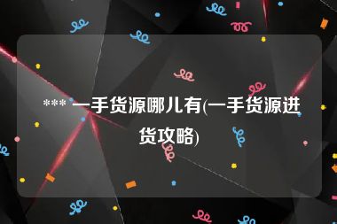  *** 一手货源哪儿有(一手货源进货攻略)