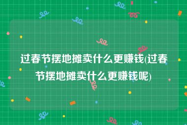 过春节摆地摊卖什么更赚钱(过春节摆地摊卖什么更赚钱呢)