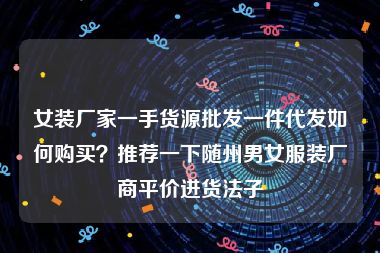 女装厂家一手货源批发一件代发如何购买？推荐一下随州男女服装厂商平价进货法子