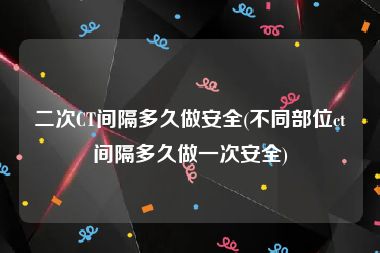 二次CT间隔多久做安全(不同部位ct间隔多久做一次安全)