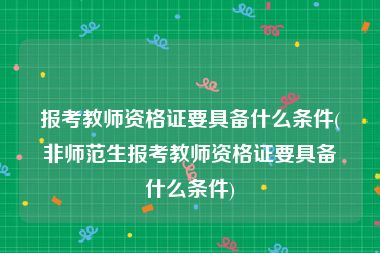 报考教师资格证要具备什么条件(非师范生报考教师资格证要具备什么条件)