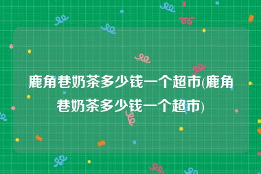 鹿角巷奶茶多少钱一个超市(鹿角巷奶茶多少钱一个超市)