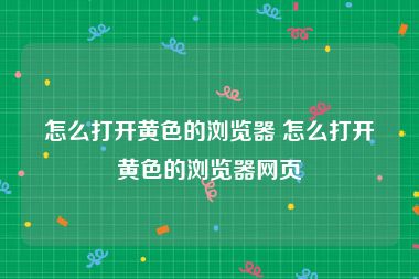 怎么打开黄色的浏览器 怎么打开黄色的浏览器网页