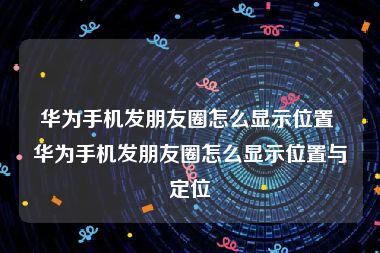 华为手机发朋友圈怎么显示位置 华为手机发朋友圈怎么显示位置与定位