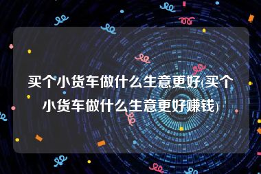 买个小货车做什么生意更好(买个小货车做什么生意更好赚钱)