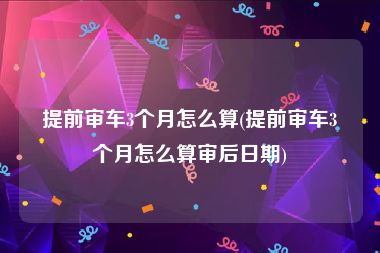 提前审车3个月怎么算(提前审车3个月怎么算审后日期)